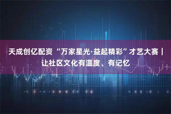 天成创亿配资 “万家星光·益起精彩”才艺大赛｜让社区文化有温度、有记忆