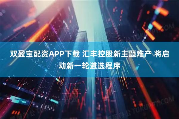 双盈宝配资APP下载 汇丰控股新主题难产 将启动新一轮遴选程序