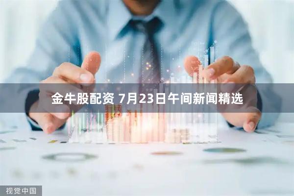 金牛股配资 7月23日午间新闻精选
