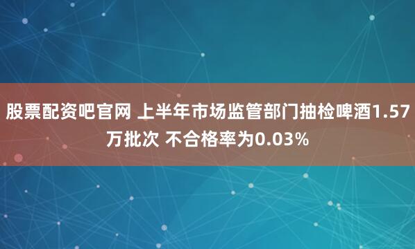 股票配资吧官网 上半年市场监管部门抽检啤酒1.57万批次 不合格率为0.03%