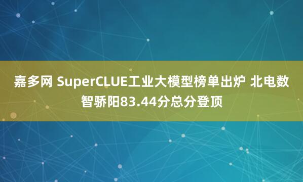 嘉多网 SuperCLUE工业大模型榜单出炉 北电数智骄阳83.44分总分登顶