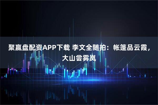 聚赢盘配资APP下载 李文全随拍：帐篷品云霞，大山尝雾岚