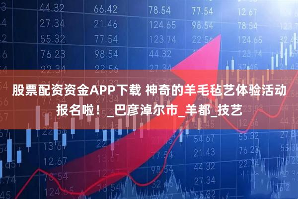 股票配资资金APP下载 神奇的羊毛毡艺体验活动报名啦！_巴彦淖尔市_羊都_技艺