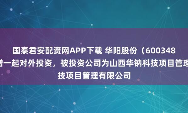 国泰君安配资网APP下载 华阳股份（600348.SH）新增一起对外投资，被投资公司为山西华钠科技项目管理有限公司