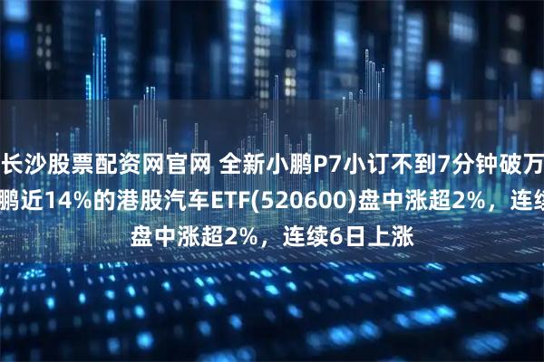 长沙股票配资网官网 全新小鹏P7小订不到7分钟破万，重仓小鹏近14%的港股汽车ETF(520600)盘中涨超2%，连续6日上涨