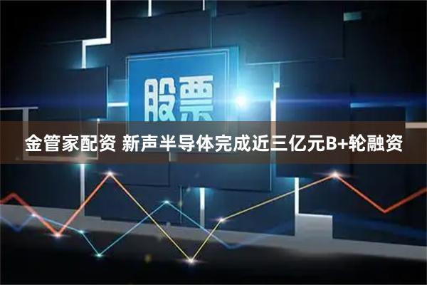 金管家配资 新声半导体完成近三亿元B+轮融资