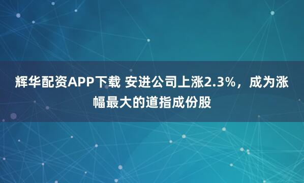 辉华配资APP下载 安进公司上涨2.3%，成为涨幅最大的道指成份股