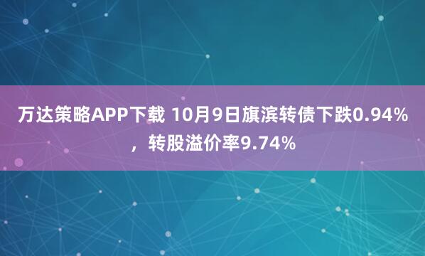 万达策略APP下载 10月9日旗滨转债下跌0.94%，转股溢价率9.74%