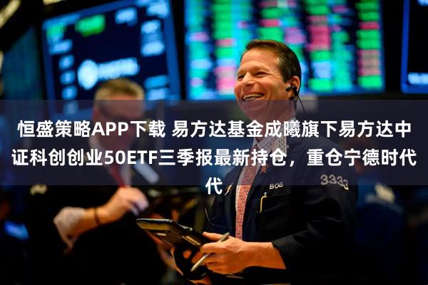 恒盛策略APP下载 易方达基金成曦旗下易方达中证科创创业50ETF三季报最新持仓，重仓宁德时代