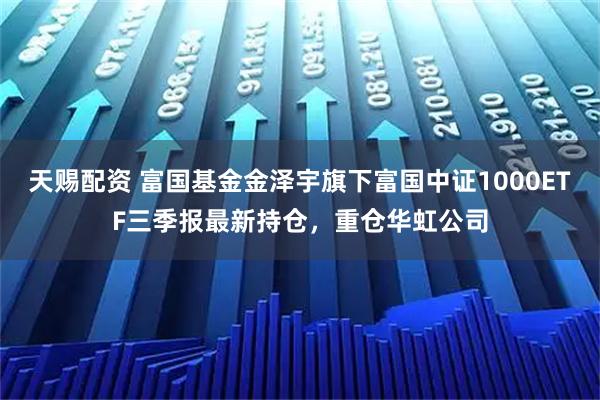 天赐配资 富国基金金泽宇旗下富国中证1000ETF三季报最新持仓，重仓华虹公司