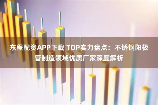 东程配资APP下载 TOP实力盘点：不锈钢阳极管制造领域优质厂家深度解析