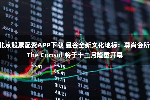 北京股票配资APP下载 曼谷全新文化地标：尊尚会所 The Consul 将于十二月隆重开幕