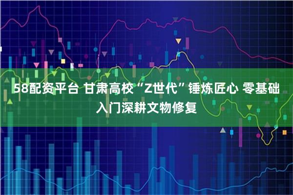 58配资平台 甘肃高校“Z世代”锤炼匠心 零基础入门深耕文物修复