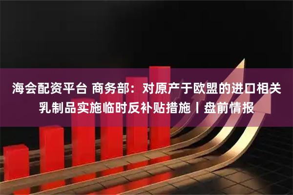 海会配资平台 商务部：对原产于欧盟的进口相关乳制品实施临时反补贴措施丨盘前情报