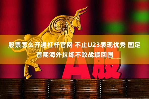 股票怎么开通杠杆官网 不止U23表现优秀 国足首期海外拉练不败战绩回国