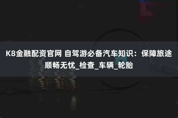 K8金融配资官网 自驾游必备汽车知识：保障旅途顺畅无忧_检查_车辆_轮胎