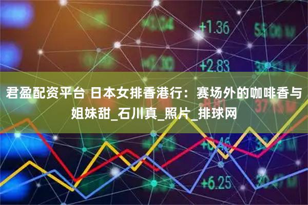 君盈配资平台 日本女排香港行：赛场外的咖啡香与姐妹甜_石川真_照片_排球网