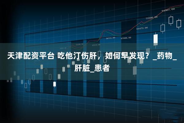 天津配资平台 吃他汀伤肝，如何早发现？_药物_肝脏_患者