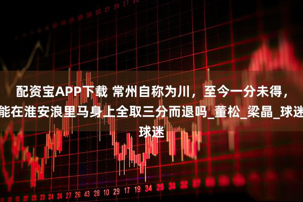 配资宝APP下载 常州自称为川，至今一分未得，能在淮安浪里马身上全取三分而退吗_董松_梁晶_球迷
