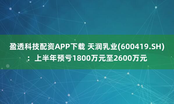 盈透科技配资APP下载 天润乳业(600419.SH)：上半年预亏1800万元至2600万元