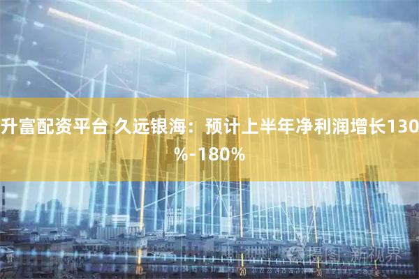升富配资平台 久远银海：预计上半年净利润增长130%-180%