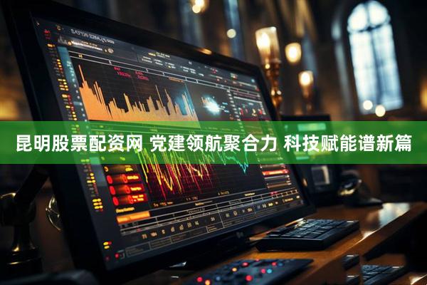 昆明股票配资网 党建领航聚合力 科技赋能谱新篇