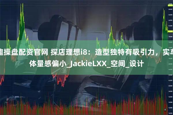 趣操盘配资官网 探店理想i8：造型独特有吸引力，实车体量感偏小_JackieLXX_空间_设计