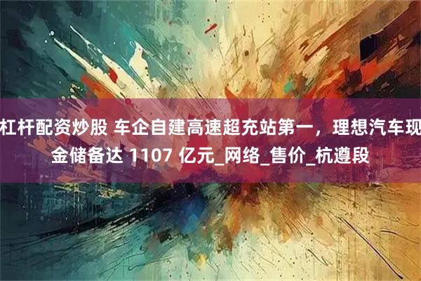 杠杆配资炒股 车企自建高速超充站第一，理想汽车现金储备达 1107 亿元_网络_售价_杭遵段