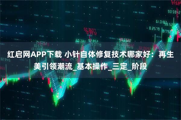 红启网APP下载 小针自体修复技术哪家好：再生美引领潮流_基本操作_三定_阶段