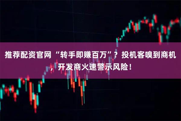 推荐配资官网 “转手即赚百万”？投机客嗅到商机，开发商火速警示风险！