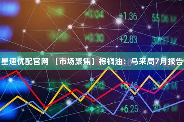 星速优配官网 【市场聚焦】棕榈油：马来局7月报告