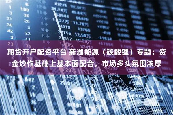 期货开户配资平台 新湖能源（碳酸锂）专题：资金炒作基础上基本面配合，市场多头氛围浓厚