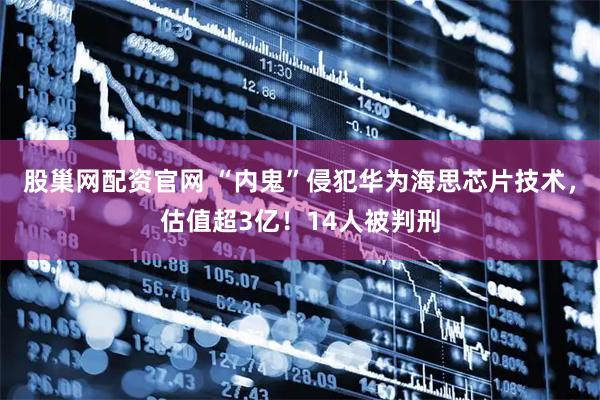 股巢网配资官网 “内鬼”侵犯华为海思芯片技术，估值超3亿！14人被判刑