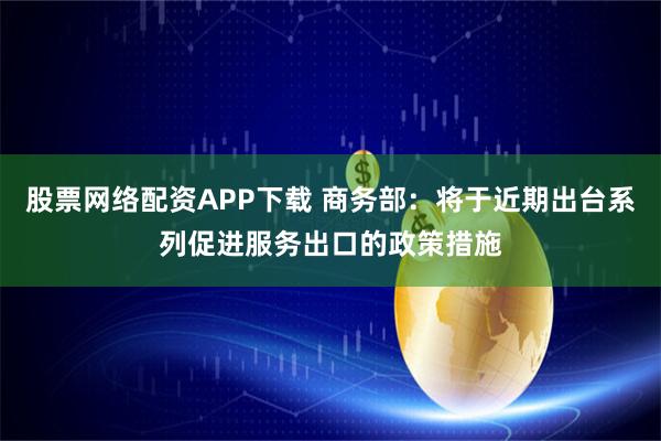 股票网络配资APP下载 商务部：将于近期出台系列促进服务出口的政策措施