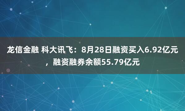 龙信金融 科大讯飞：8月28日融资买入6.92亿元，融资融券余额55.79亿元