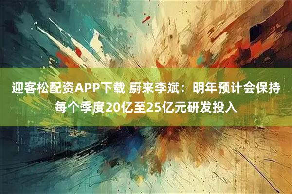 迎客松配资APP下载 蔚来李斌：明年预计会保持每个季度20亿至25亿元研发投入